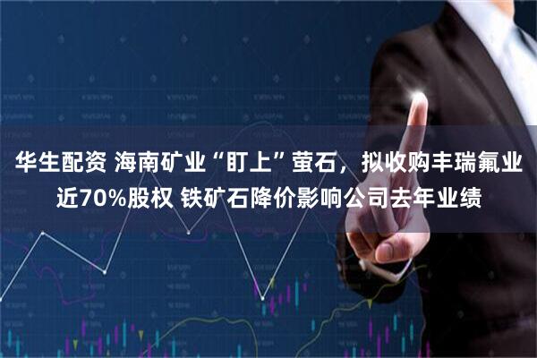 华生配资 海南矿业“盯上”萤石，拟收购丰瑞氟业近70%股权 铁矿石降价影响公司去年业绩