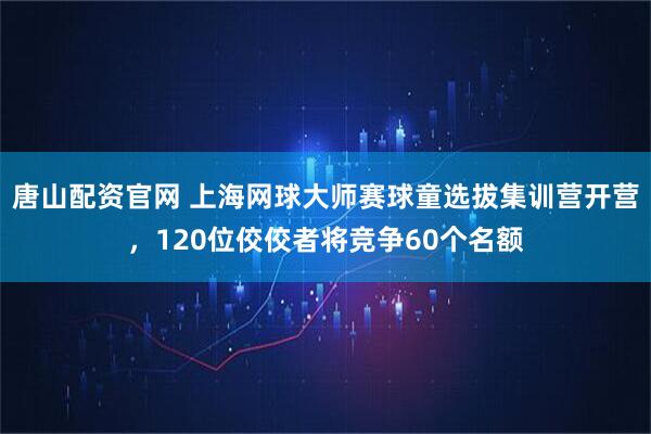 唐山配资官网 上海网球大师赛球童选拔集训营开营，120位佼佼者将竞争60个名额